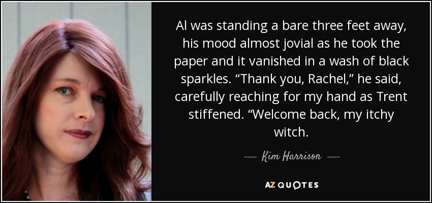 Al was standing a bare three feet away, his mood almost jovial as he took the paper and it vanished in a wash of black sparkles. “Thank you, Rachel,” he said, carefully reaching for my hand as Trent stiffened. “Welcome back, my itchy witch. - Kim Harrison