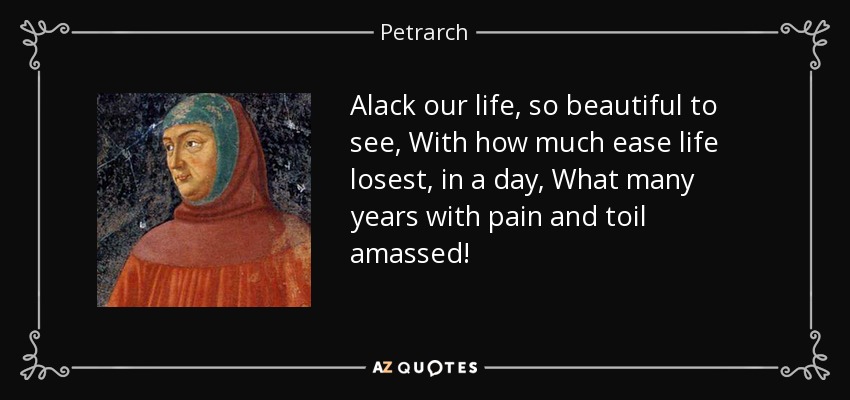 Alack our life, so beautiful to see, With how much ease life losest, in a day, What many years with pain and toil amassed! - Petrarch