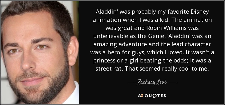 Aladdin' was probably my favorite Disney animation when I was a kid. The animation was great and Robin Williams was unbelievable as the Genie. 'Aladdin' was an amazing adventure and the lead character was a hero for guys, which I loved. It wasn't a princess or a girl beating the odds; it was a street rat. That seemed really cool to me. - Zachary Levi