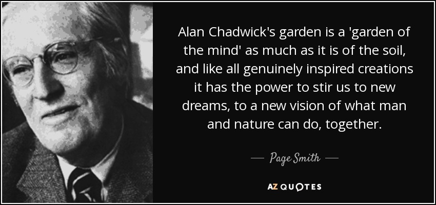 Alan Chadwick's garden is a 'garden of the mind' as much as it is of the soil, and like all genuinely inspired creations it has the power to stir us to new dreams, to a new vision of what man and nature can do, together. - Page Smith