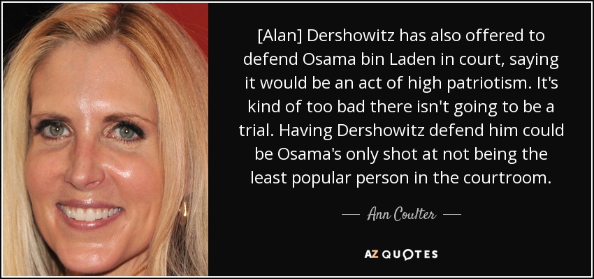 [Alan] Dershowitz has also offered to defend Osama bin Laden in court, saying it would be an act of high patriotism. It's kind of too bad there isn't going to be a trial. Having Dershowitz defend him could be Osama's only shot at not being the least popular person in the courtroom. - Ann Coulter