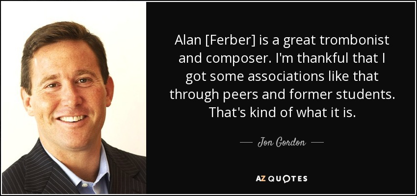 Alan [Ferber] is a great trombonist and composer. I'm thankful that I got some associations like that through peers and former students. That's kind of what it is. - Jon Gordon