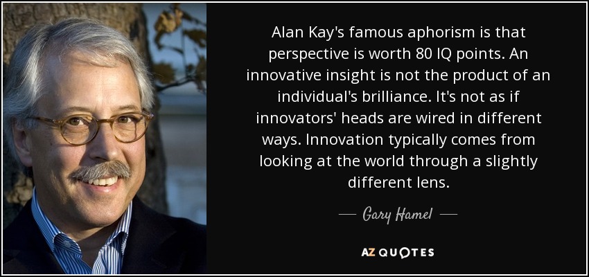 Alan Kay's famous aphorism is that perspective is worth 80 IQ points. An innovative insight is not the product of an individual's brilliance. It's not as if innovators' heads are wired in different ways. Innovation typically comes from looking at the world through a slightly different lens. - Gary Hamel