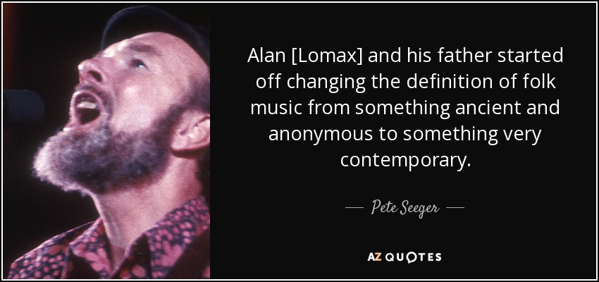 Alan [Lomax] and his father started off changing the definition of folk music from something ancient and anonymous to something very contemporary. - Pete Seeger