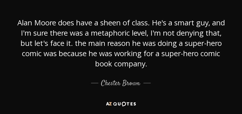 Alan Moore does have a sheen of class. He's a smart guy, and I'm sure there was a metaphoric level, I'm not denying that, but let's face it. the main reason he was doing a super-hero comic was because he was working for a super-hero comic book company. - Chester Brown