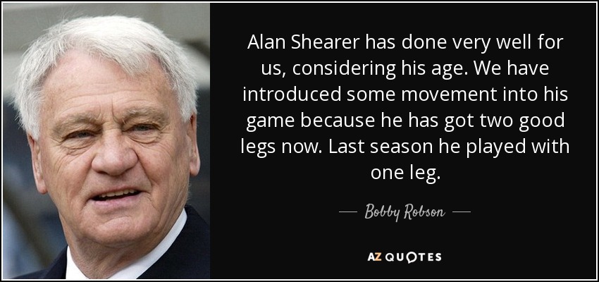 Alan Shearer has done very well for us, considering his age. We have introduced some movement into his game because he has got two good legs now. Last season he played with one leg. - Bobby Robson