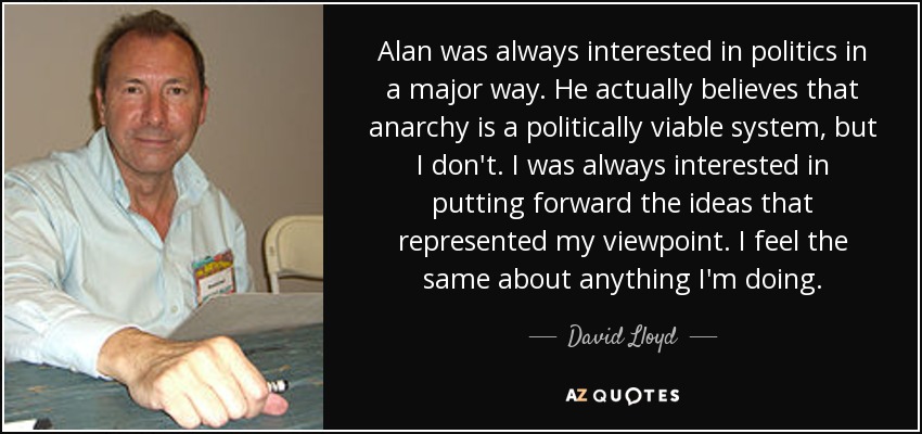 Alan was always interested in politics in a major way. He actually believes that anarchy is a politically viable system, but I don't. I was always interested in putting forward the ideas that represented my viewpoint. I feel the same about anything I'm doing. - David Lloyd