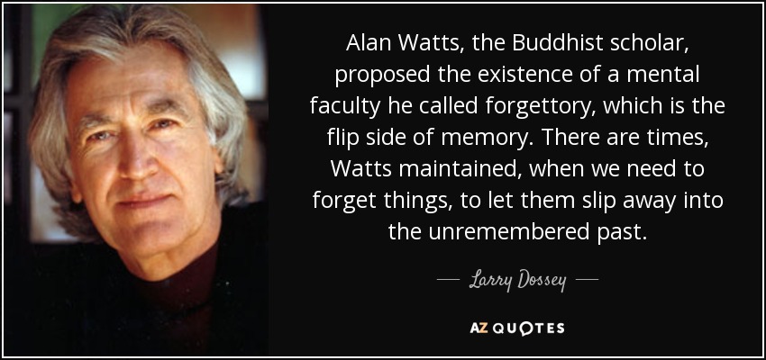 Alan Watts, the Buddhist scholar, proposed the existence of a mental faculty he called forgettory, which is the flip side of memory. There are times, Watts maintained, when we need to forget things, to let them slip away into the unremembered past. - Larry Dossey
