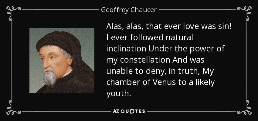 Alas, alas, that ever love was sin! I ever followed natural inclination Under the power of my constellation And was unable to deny, in truth, My chamber of Venus to a likely youth. - Geoffrey Chaucer