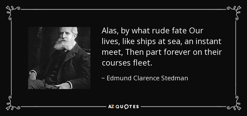 Alas, by what rude fate Our lives, like ships at sea, an instant meet, Then part forever on their courses fleet. - Edmund Clarence Stedman