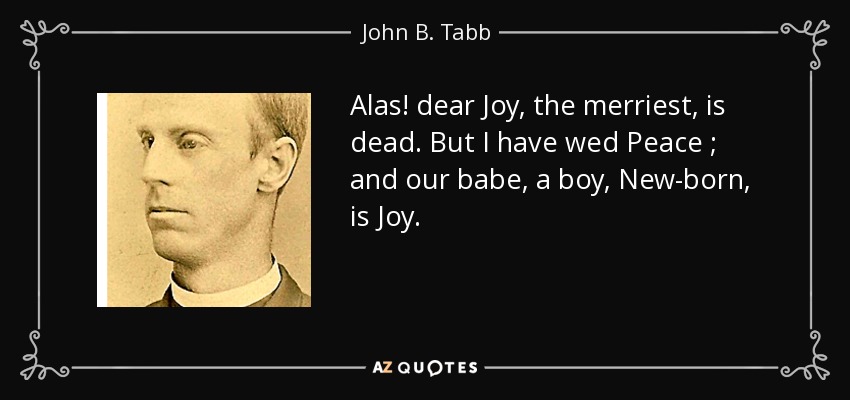 Alas! dear Joy, the merriest, is dead. But I have wed Peace ; and our babe, a boy, New-born, is Joy. - John B. Tabb