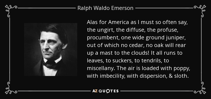 Alas for America as I must so often say, the ungirt, the diffuse, the profuse, procumbent, one wide ground juniper, out of which no cedar, no oak will rear up a mast to the clouds! It all runs to leaves, to suckers, to tendrils, to miscellany. The air is loaded with poppy, with imbecility, with dispersion, & sloth. - Ralph Waldo Emerson