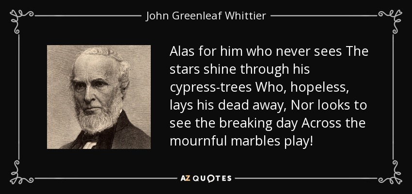 Alas for him who never sees The stars shine through his cypress-trees Who, hopeless, lays his dead away, Nor looks to see the breaking day Across the mournful marbles play! - John Greenleaf Whittier