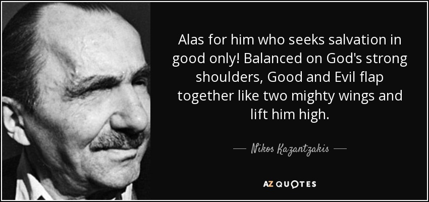Alas for him who seeks salvation in good only! Balanced on God's strong shoulders, Good and Evil flap together like two mighty wings and lift him high. - Nikos Kazantzakis