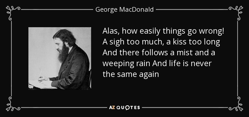 Alas, how easily things go wrong! A sigh too much, a kiss too long And there follows a mist and a weeping rain And life is never the same again - George MacDonald