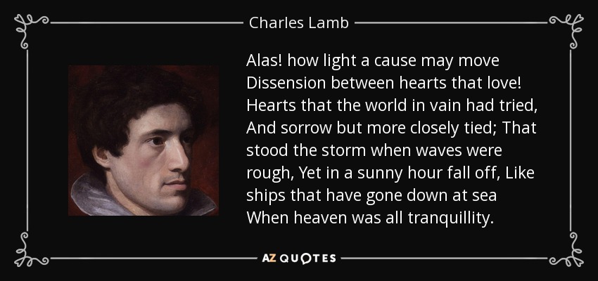 Alas! how light a cause may move Dissension between hearts that love! Hearts that the world in vain had tried, And sorrow but more closely tied; That stood the storm when waves were rough, Yet in a sunny hour fall off, Like ships that have gone down at sea When heaven was all tranquillity. - Charles Lamb