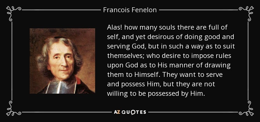 Alas! how many souls there are full of self, and yet desirous of doing good and serving God, but in such a way as to suit themselves; who desire to impose rules upon God as to His manner of drawing them to Himself. They want to serve and possess Him, but they are not willing to be possessed by Him. - Francois Fenelon