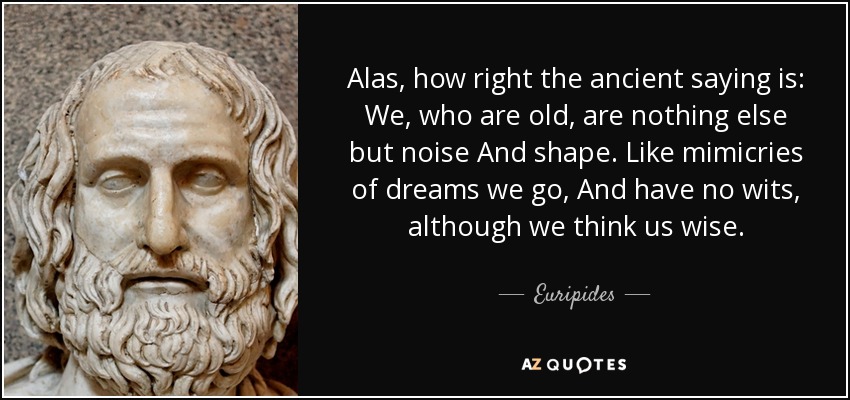 Alas, how right the ancient saying is: We, who are old, are nothing else but noise And shape. Like mimicries of dreams we go, And have no wits, although we think us wise. - Euripides