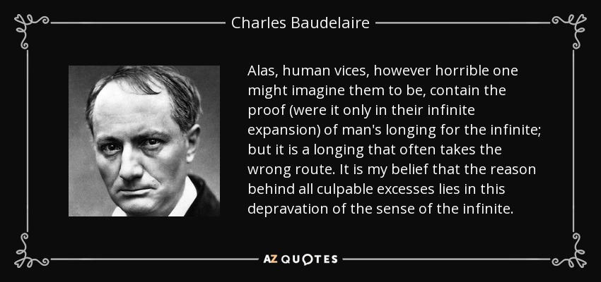 Alas, human vices, however horrible one might imagine them to be, contain the proof (were it only in their infinite expansion) of man's longing for the infinite; but it is a longing that often takes the wrong route. It is my belief that the reason behind all culpable excesses lies in this depravation of the sense of the infinite. - Charles Baudelaire