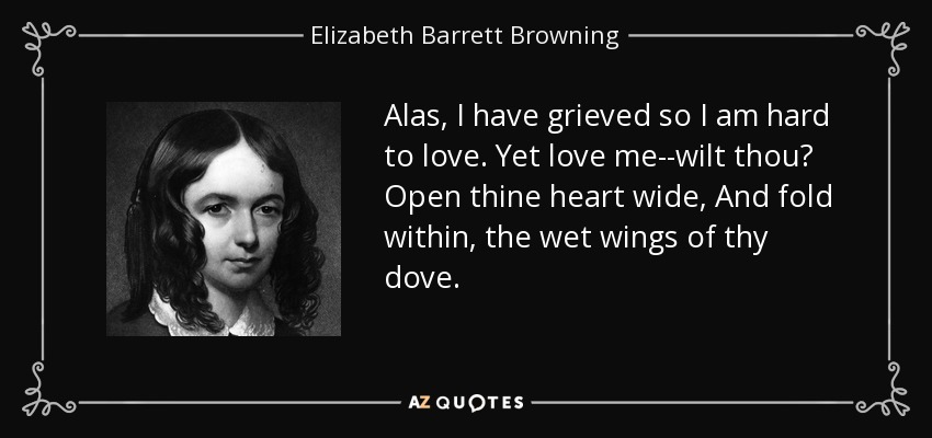 Alas, I have grieved so I am hard to love. Yet love me--wilt thou? Open thine heart wide, And fold within, the wet wings of thy dove. - Elizabeth Barrett Browning