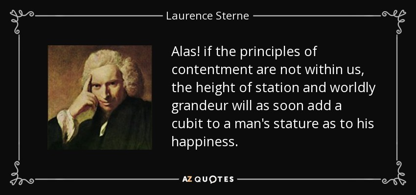 Alas! if the principles of contentment are not within us, the height of station and worldly grandeur will as soon add a cubit to a man's stature as to his happiness. - Laurence Sterne