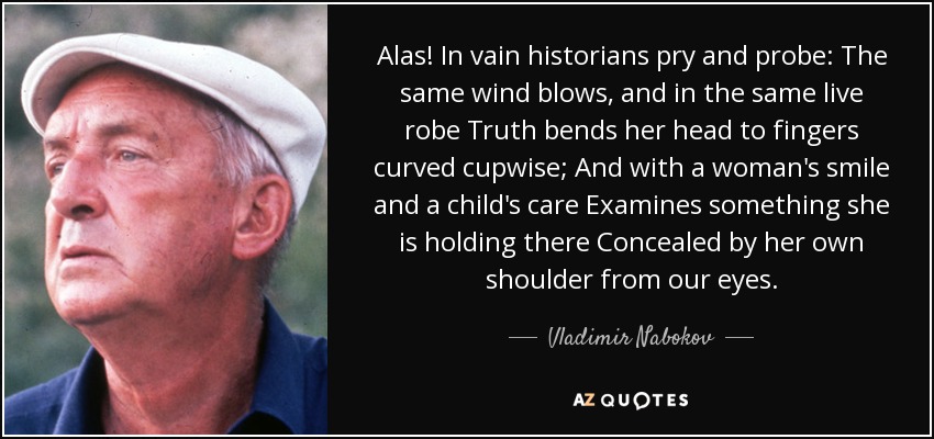 Alas! In vain historians pry and probe: The same wind blows, and in the same live robe Truth bends her head to fingers curved cupwise; And with a woman's smile and a child's care Examines something she is holding there Concealed by her own shoulder from our eyes. - Vladimir Nabokov