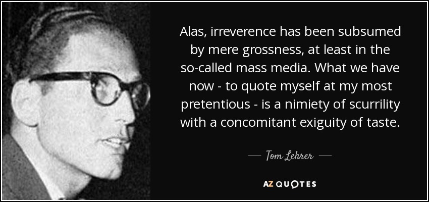 Alas, irreverence has been subsumed by mere grossness, at least in the so-called mass media. What we have now - to quote myself at my most pretentious - is a nimiety of scurrility with a concomitant exiguity of taste. - Tom Lehrer