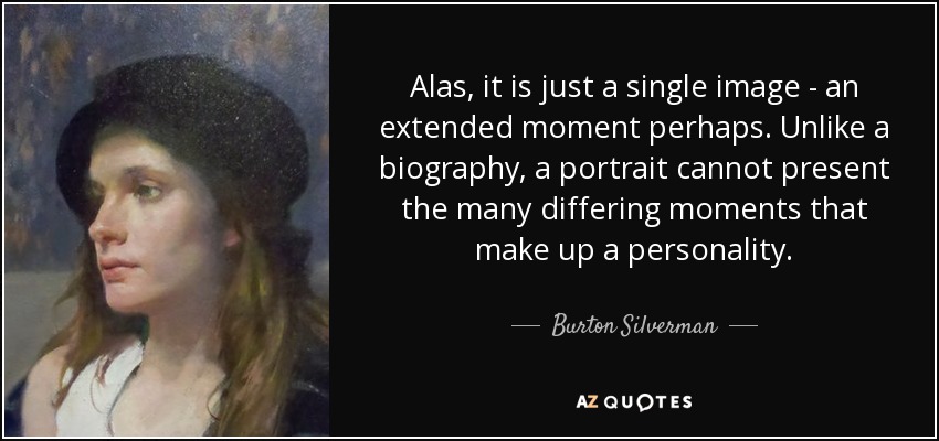 Alas, it is just a single image - an extended moment perhaps. Unlike a biography, a portrait cannot present the many differing moments that make up a personality. - Burton Silverman