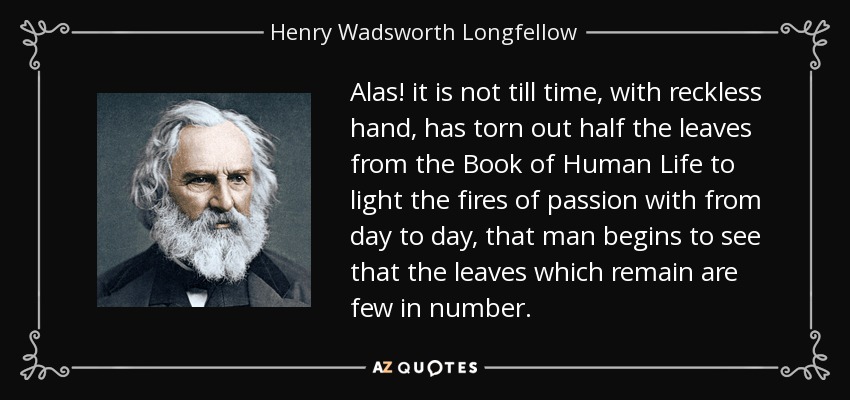 Alas! it is not till time, with reckless hand, has torn out half the leaves from the Book of Human Life to light the fires of passion with from day to day, that man begins to see that the leaves which remain are few in number. - Henry Wadsworth Longfellow