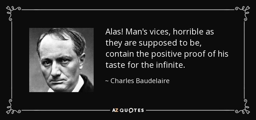 Alas! Man's vices, horrible as they are supposed to be, contain the positive proof of his taste for the infinite. - Charles Baudelaire