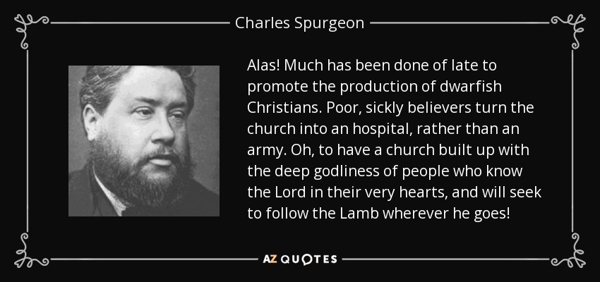 Alas! Much has been done of late to promote the production of dwarfish Christians. Poor, sickly believers turn the church into an hospital, rather than an army. Oh, to have a church built up with the deep godliness of people who know the Lord in their very hearts, and will seek to follow the Lamb wherever he goes! - Charles Spurgeon