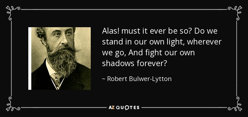 Alas! must it ever be so? Do we stand in our own light, wherever we go, And fight our own shadows forever? - Robert Bulwer-Lytton, 1st Earl of Lytton