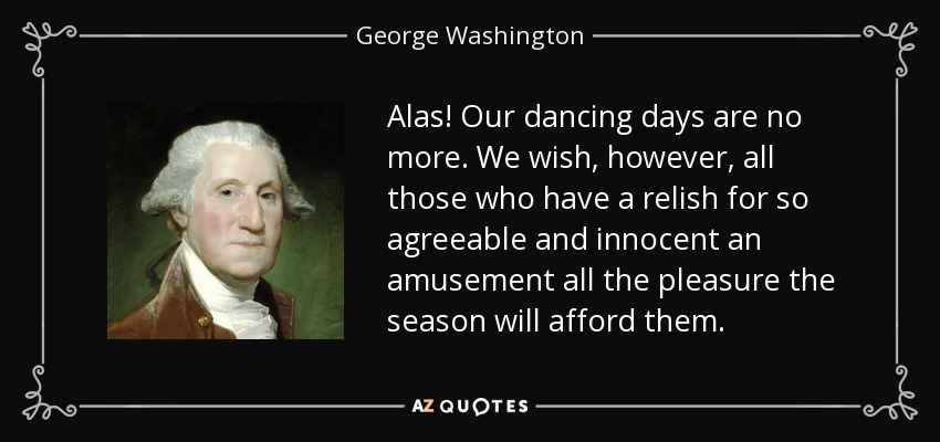 Alas! Our dancing days are no more. We wish, however, all those who have a relish for so agreeable and innocent an amusement all the pleasure the season will afford them. - George Washington