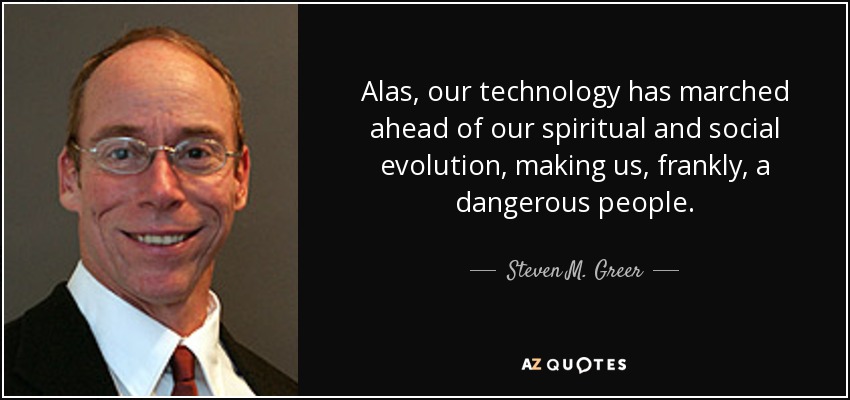 Alas, our technology has marched ahead of our spiritual and social evolution, making us, frankly, a dangerous people. - Steven M. Greer