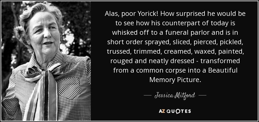 Alas, poor Yorick! How surprised he would be to see how his counterpart of today is whisked off to a funeral parlor and is in short order sprayed, sliced, pierced, pickled, trussed, trimmed, creamed, waxed, painted, rouged and neatly dressed - transformed from a common corpse into a Beautiful Memory Picture. - Jessica Mitford