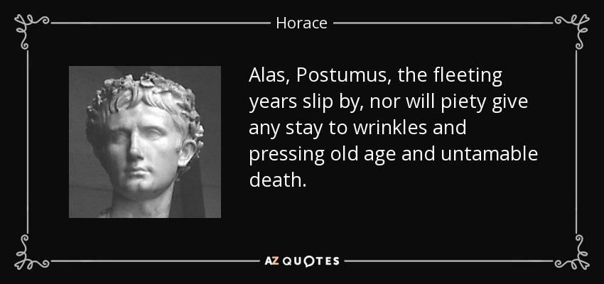 Alas, Postumus, the fleeting years slip by, nor will piety give any stay to wrinkles and pressing old age and untamable death. - Horace