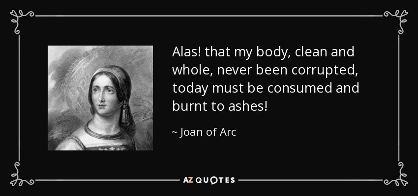 Alas! that my body, clean and whole, never been corrupted, today must be consumed and burnt to ashes! - Joan of Arc