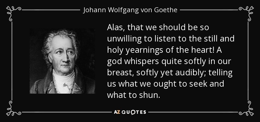 Alas, that we should be so unwilling to listen to the still and holy yearnings of the heart! A god whispers quite softly in our breast, softly yet audibly; telling us what we ought to seek and what to shun. - Johann Wolfgang von Goethe