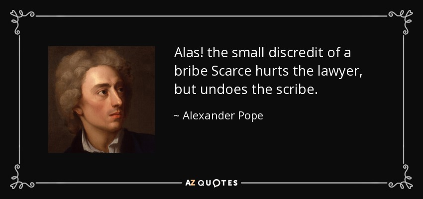 Alas! the small discredit of a bribe Scarce hurts the lawyer, but undoes the scribe. - Alexander Pope