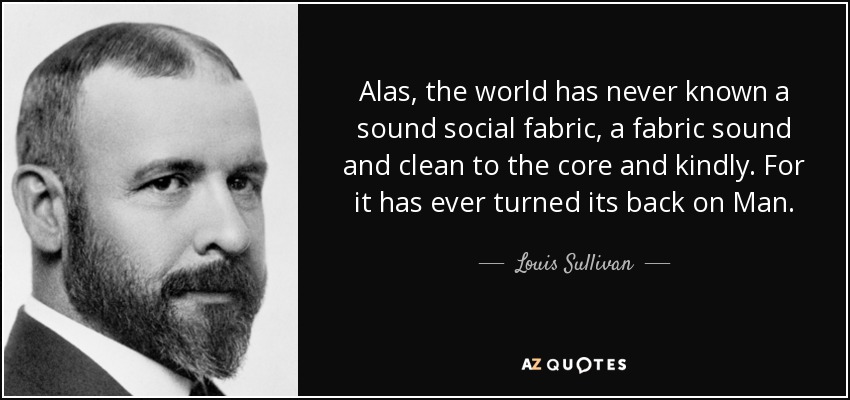 Alas, the world has never known a sound social fabric, a fabric sound and clean to the core and kindly. For it has ever turned its back on Man. - Louis Sullivan