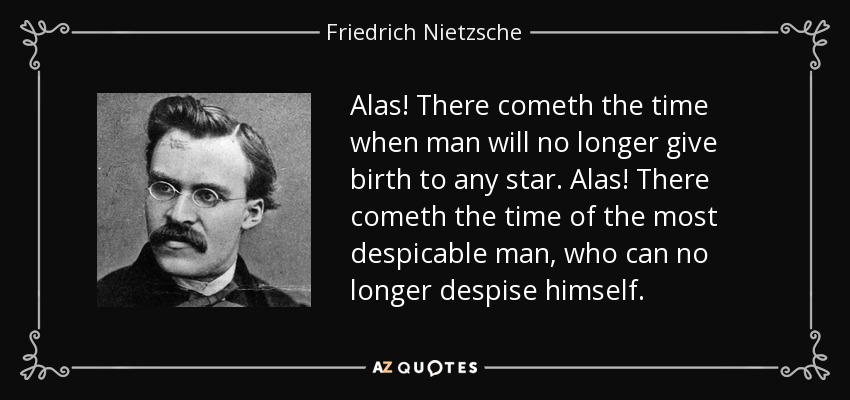 Alas! There cometh the time when man will no longer give birth to any star. Alas! There cometh the time of the most despicable man, who can no longer despise himself. - Friedrich Nietzsche