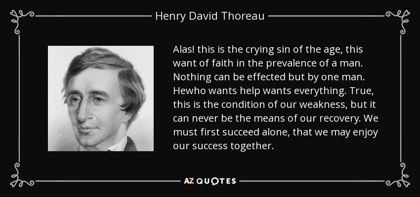 Alas! this is the crying sin of the age, this want of faith in the prevalence of a man. Nothing can be effected but by one man. Hewho wants help wants everything. True, this is the condition of our weakness, but it can never be the means of our recovery. We must first succeed alone, that we may enjoy our success together. - Henry David Thoreau