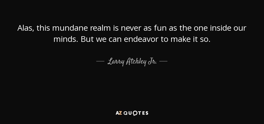 Alas, this mundane realm is never as fun as the one inside our minds. But we can endeavor to make it so. - Larry Atchley Jr.