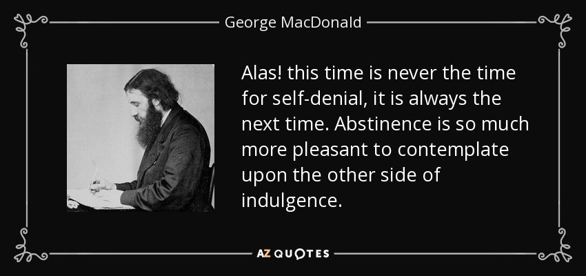 Alas! this time is never the time for self-denial, it is always the next time. Abstinence is so much more pleasant to contemplate upon the other side of indulgence. - George MacDonald
