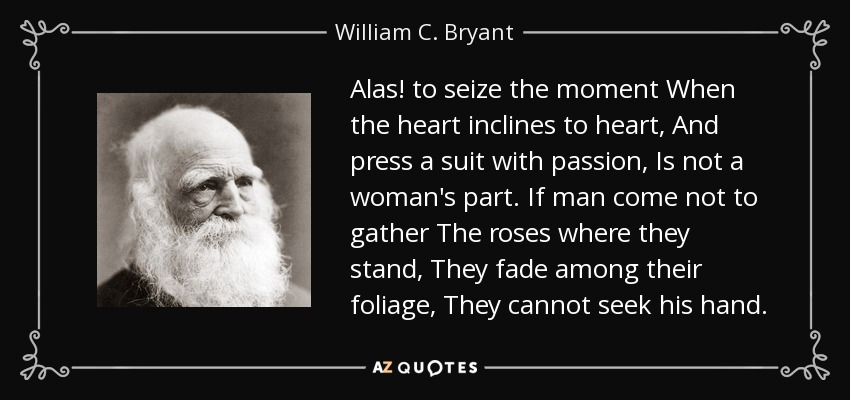 Alas! to seize the moment When the heart inclines to heart, And press a suit with passion, Is not a woman's part. If man come not to gather The roses where they stand, They fade among their foliage, They cannot seek his hand. - William C. Bryant
