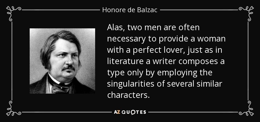 Alas, two men are often necessary to provide a woman with a perfect lover, just as in literature a writer composes a type only by employing the singularities of several similar characters. - Honore de Balzac