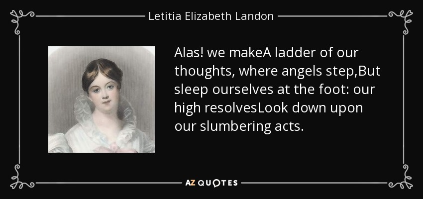 Alas! we makeA ladder of our thoughts, where angels step,But sleep ourselves at the foot: our high resolvesLook down upon our slumbering acts. - Letitia Elizabeth Landon