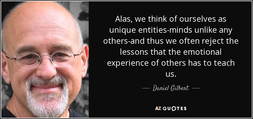 Alas, we think of ourselves as unique entities-minds unlike any others-and thus we often reject the lessons that the emotional experience of others has to teach us. - Daniel Gilbert