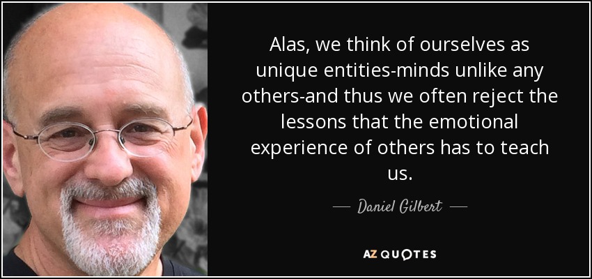 Alas, we think of ourselves as unique entities-minds unlike any others-and thus we often reject the lessons that the emotional experience of others has to teach us. - Daniel Gilbert