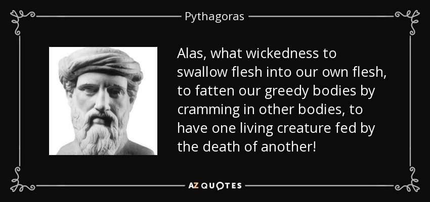 Alas, what wickedness to swallow flesh into our own flesh, to fatten our greedy bodies by cramming in other bodies, to have one living creature fed by the death of another! - Pythagoras